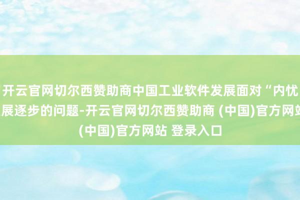 开云官网切尔西赞助商中国工业软件发展面对“内忧外祸”和发展逐步的问题-开云官网切尔西赞助商 (中国)官方网站 登录入口