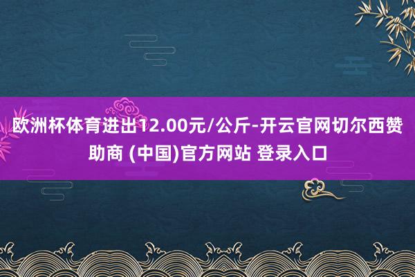 欧洲杯体育进出12.00元/公斤-开云官网切尔西赞助商 (中国)官方网站 登录入口