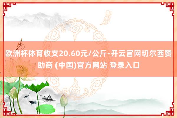 欧洲杯体育收支20.60元/公斤-开云官网切尔西赞助商 (中国)官方网站 登录入口