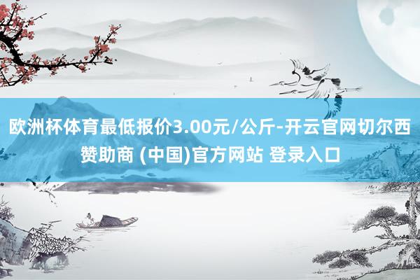 欧洲杯体育最低报价3.00元/公斤-开云官网切尔西赞助商 (中国)官方网站 登录入口