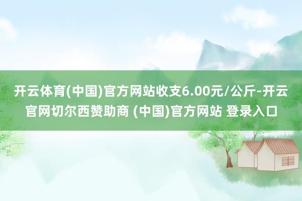 开云体育(中国)官方网站收支6.00元/公斤-开云官网切尔西赞助商 (中国)官方网站 登录入口