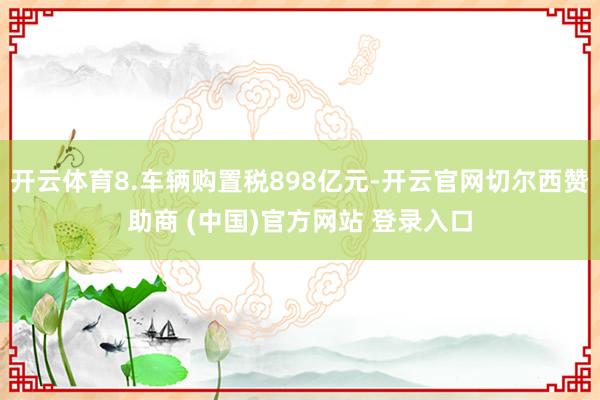 开云体育8.车辆购置税898亿元-开云官网切尔西赞助商 (中国)官方网站 登录入口