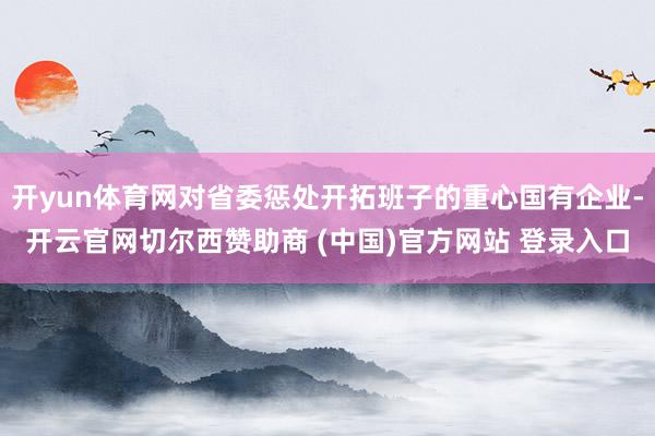 开yun体育网对省委惩处开拓班子的重心国有企业-开云官网切尔西赞助商 (中国)官方网站 登录入口