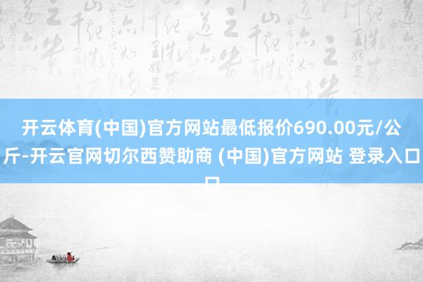 开云体育(中国)官方网站最低报价690.00元/公斤-开云官网切尔西赞助商 (中国)官方网站 登录入口