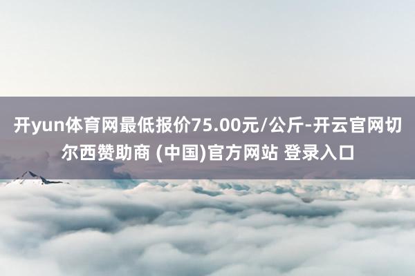 开yun体育网最低报价75.00元/公斤-开云官网切尔西赞助商 (中国)官方网站 登录入口