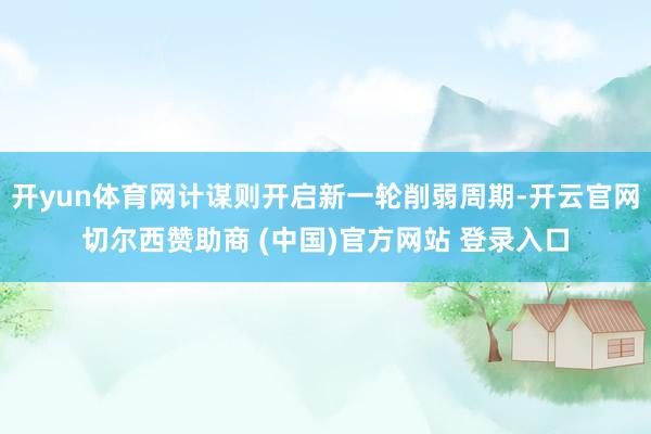 开yun体育网计谋则开启新一轮削弱周期-开云官网切尔西赞助商 (中国)官方网站 登录入口