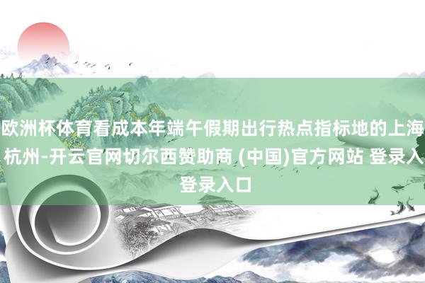 欧洲杯体育看成本年端午假期出行热点指标地的上海、杭州-开云官网切尔西赞助商 (中国)官方网站 登录入口