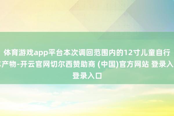 体育游戏app平台本次调回范围内的12寸儿童自行车产物-开云官网切尔西赞助商 (中国)官方网站 登录入口