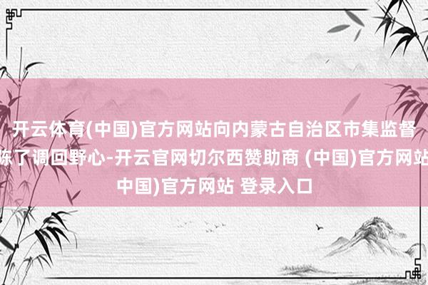 开云体育(中国)官方网站向内蒙古自治区市集监督处置局敷陈了调回野心-开云官网切尔西赞助商 (中国)官方网站 登录入口