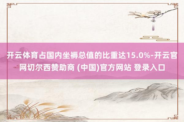 开云体育占国内坐褥总值的比重达15.0%-开云官网切尔西赞助商 (中国)官方网站 登录入口