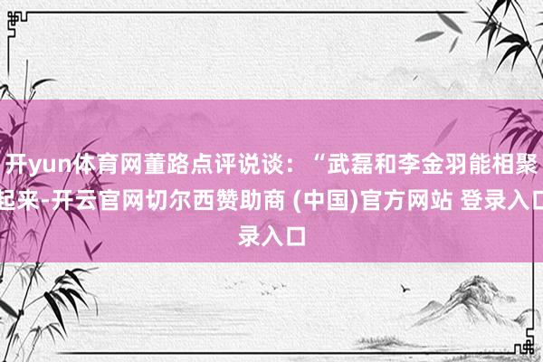 开yun体育网董路点评说谈：“武磊和李金羽能相聚起来-开云官网切尔西赞助商 (中国)官方网站 登录入口