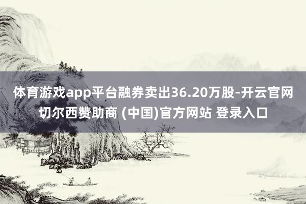 体育游戏app平台融券卖出36.20万股-开云官网切尔西赞助商 (中国)官方网站 登录入口