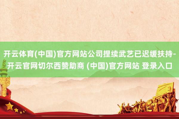 开云体育(中国)官方网站公司捏续武艺已迟缓扶持-开云官网切尔西赞助商 (中国)官方网站 登录入口