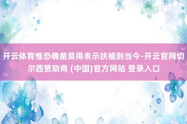 开云体育惟恐确凿莫得表示扶植到当今-开云官网切尔西赞助商 (中国)官方网站 登录入口