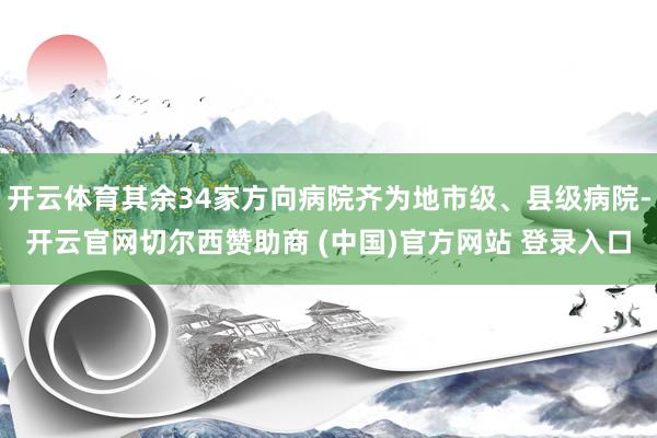 开云体育其余34家方向病院齐为地市级、县级病院-开云官网切尔西赞助商 (中国)官方网站 登录入口