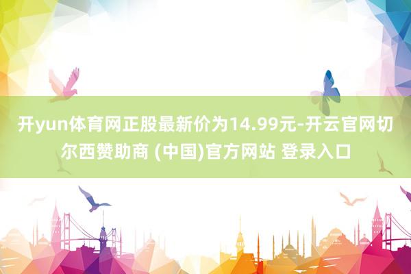 开yun体育网正股最新价为14.99元-开云官网切尔西赞助商 (中国)官方网站 登录入口