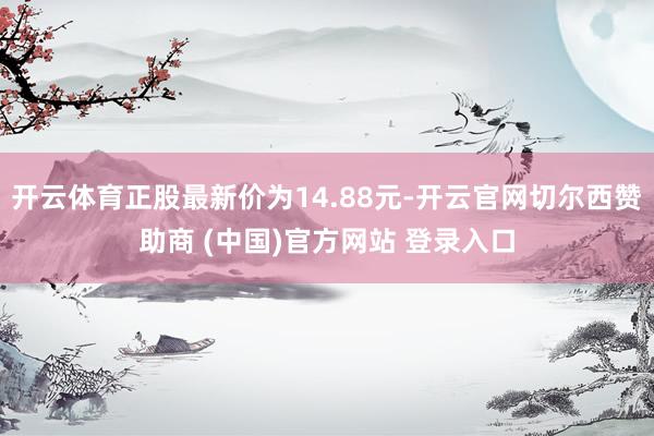 开云体育正股最新价为14.88元-开云官网切尔西赞助商 (中国)官方网站 登录入口