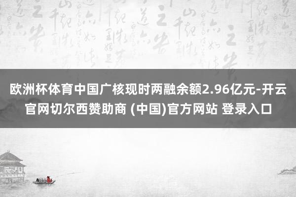 欧洲杯体育中国广核现时两融余额2.96亿元-开云官网切尔西赞助商 (中国)官方网站 登录入口