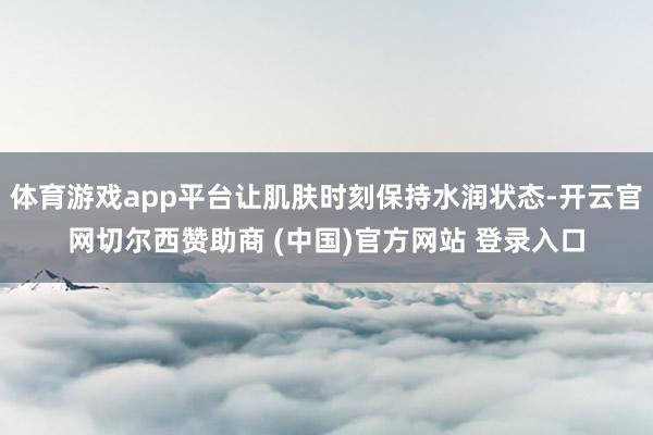 体育游戏app平台让肌肤时刻保持水润状态-开云官网切尔西赞助商 (中国)官方网站 登录入口