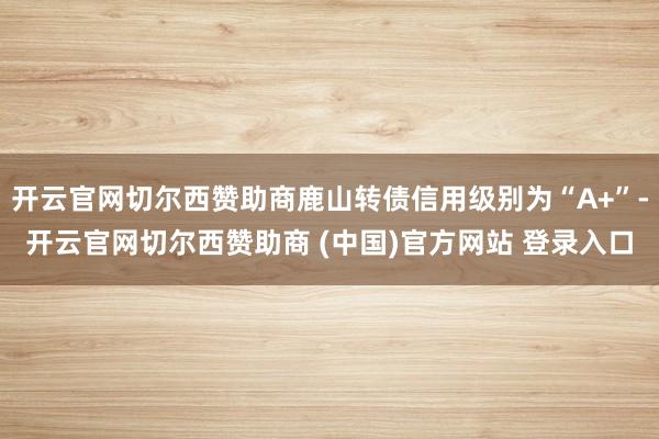 开云官网切尔西赞助商鹿山转债信用级别为“A+”-开云官网切尔西赞助商 (中国)官方网站 登录入口