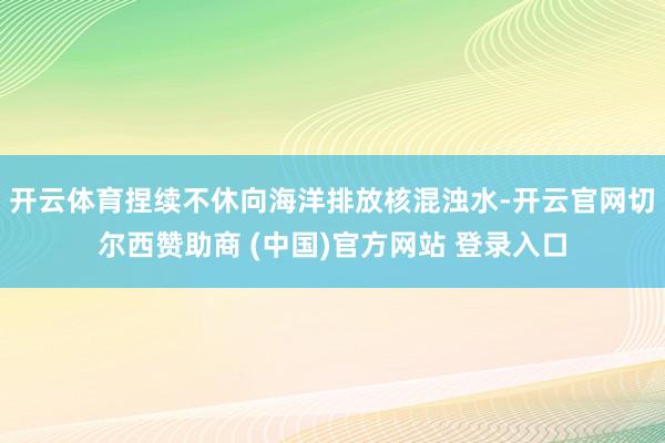 开云体育捏续不休向海洋排放核混浊水-开云官网切尔西赞助商 (中国)官方网站 登录入口