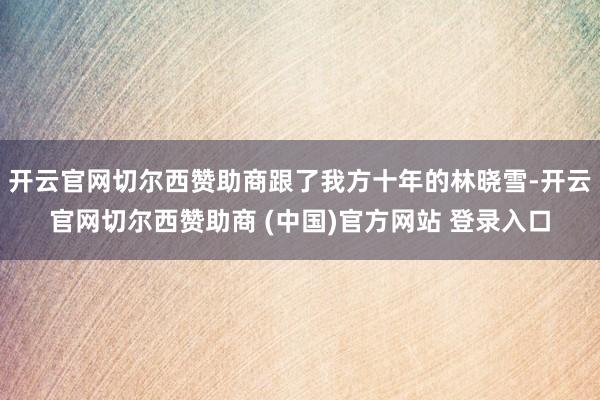 开云官网切尔西赞助商跟了我方十年的林晓雪-开云官网切尔西赞助商 (中国)官方网站 登录入口