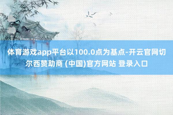 体育游戏app平台以100.0点为基点-开云官网切尔西赞助商 (中国)官方网站 登录入口