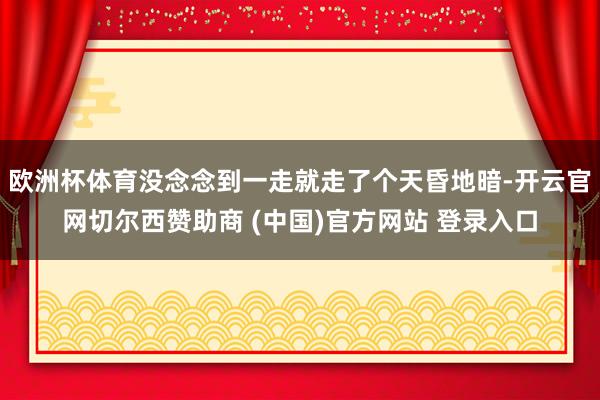 欧洲杯体育没念念到一走就走了个天昏地暗-开云官网切尔西赞助商 (中国)官方网站 登录入口