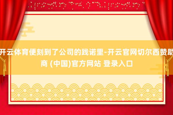 开云体育便刻到了公司的践诺里-开云官网切尔西赞助商 (中国)官方网站 登录入口