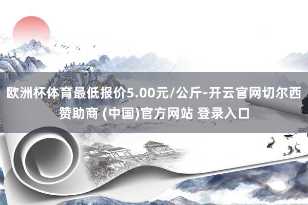 欧洲杯体育最低报价5.00元/公斤-开云官网切尔西赞助商 (中国)官方网站 登录入口