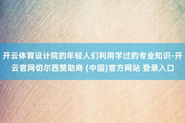 开云体育设计院的年轻人们利用学过的专业知识-开云官网切尔西赞助商 (中国)官方网站 登录入口