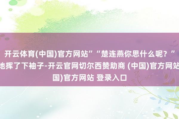 开云体育(中国)官方网站”“楚连燕你思什么呢？”程漠浮躁地挥了下袖子-开云官网切尔西赞助商 (中国)官方网站 登录入口