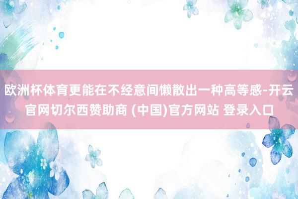 欧洲杯体育更能在不经意间懒散出一种高等感-开云官网切尔西赞助商 (中国)官方网站 登录入口