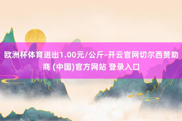 欧洲杯体育进出1.00元/公斤-开云官网切尔西赞助商 (中国)官方网站 登录入口