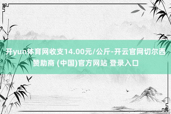 开yun体育网收支14.00元/公斤-开云官网切尔西赞助商 (中国)官方网站 登录入口