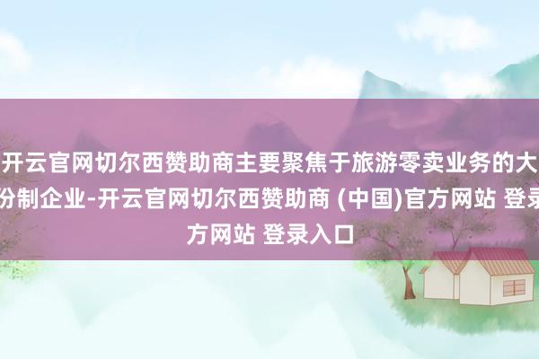 开云官网切尔西赞助商主要聚焦于旅游零卖业务的大型股份制企业-开云官网切尔西赞助商 (中国)官方网站 登录入口