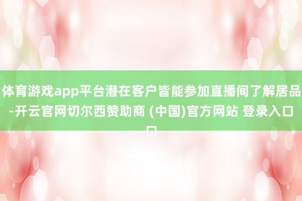 体育游戏app平台潜在客户皆能参加直播间了解居品-开云官网切尔西赞助商 (中国)官方网站 登录入口