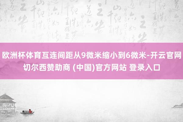 欧洲杯体育互连间距从9微米缩小到6微米-开云官网切尔西赞助商 (中国)官方网站 登录入口