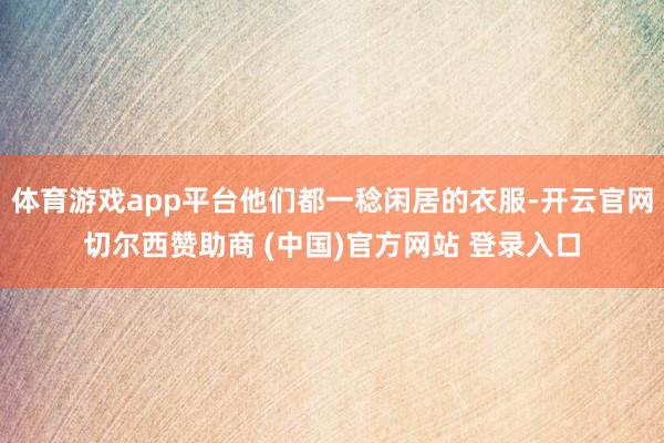 体育游戏app平台他们都一稔闲居的衣服-开云官网切尔西赞助商 (中国)官方网站 登录入口