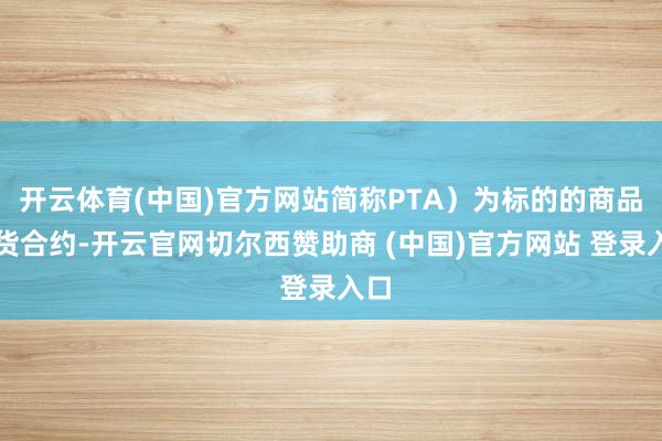 开云体育(中国)官方网站简称PTA）为标的的商品期货合约-开云官网切尔西赞助商 (中国)官方网站 登录入口