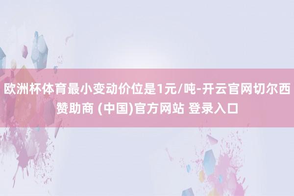 欧洲杯体育最小变动价位是1元/吨-开云官网切尔西赞助商 (中国)官方网站 登录入口