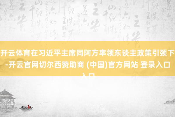 开云体育在习近平主席同阿方率领东谈主政策引颈下-开云官网切尔西赞助商 (中国)官方网站 登录入口