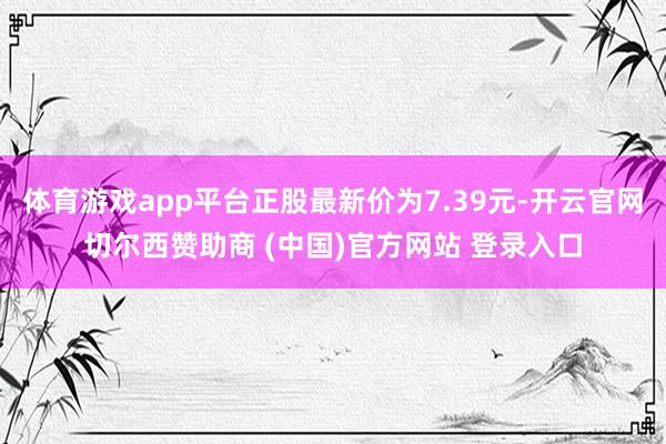 体育游戏app平台正股最新价为7.39元-开云官网切尔西赞助商 (中国)官方网站 登录入口