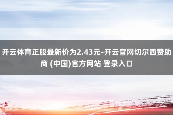 开云体育正股最新价为2.43元-开云官网切尔西赞助商 (中国)官方网站 登录入口