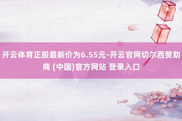 开云体育正股最新价为6.55元-开云官网切尔西赞助商 (中国)官方网站 登录入口