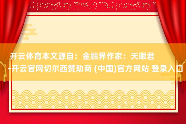 开云体育本文源自：金融界作家：天眼君            -开云官网切尔西赞助商 (中国)官方网站 登录入口