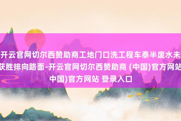 开云官网切尔西赞助商工地门口洗工程车泰半废水未经千里淀获胜排向路面-开云官网切尔西赞助商 (中国)官方网站 登录入口