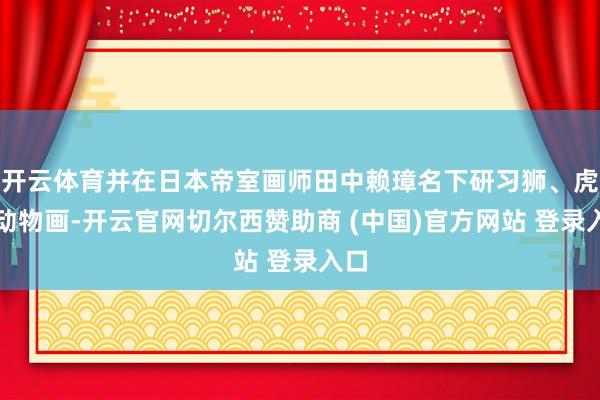 开云体育并在日本帝室画师田中赖璋名下研习狮、虎等动物画-开云官网切尔西赞助商 (中国)官方网站 登录入口