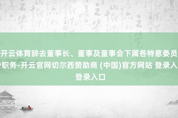 开云体育辞去董事长、董事及董事会下属各特意委员会职务-开云官网切尔西赞助商 (中国)官方网站 登录入口