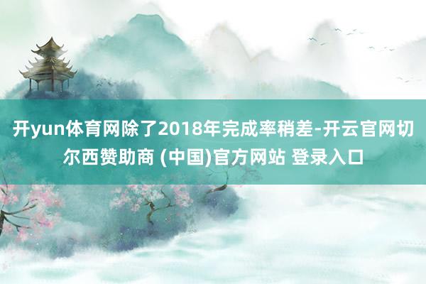 开yun体育网除了2018年完成率稍差-开云官网切尔西赞助商 (中国)官方网站 登录入口